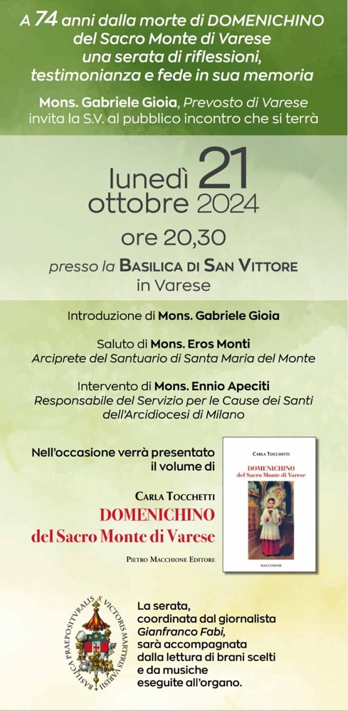 Lunedì 21 ottobre alle ore 20.30 nella Basilica di San Vittore a Varese verrà ricordato Domenichino Zamberletti, un giovane ragazzo la cui vicenda è legata alla vita di don Silvio Galli.

Il Prevosto Mons. Gioia con grandissimo entusiasmo ha dato la disponibilità della Basilica per dare la possibilità a molte persone di seguire l'evento.

Sarà presente da Milano Mons. Apeciti, responsabile del Servizio delle Cause dei Santi e Beati della Diocesi, che ha di recente tenuto una trasmissione di un'ora intera su Radio Mater sul Domenichino.

Mons. Eros Monti aggiornerà in merito al ruolo della Parrocchia e Archivio del Sacro Monte che custodiscono la memoria di Domenichino.

Conduttore della serata sarà il giornalista Gianfranco Fabi, con letture di Luisa Oneto e accompagnamento musicale all'organo, lo strumento amatissimo da Domenichino.

E poi Carla Tocchetti il suo libro Domenichino del Sacro Monte di Varese, una pubblicazione che racconta molti fatti inediti, tra cui la cornice storica della vita di Domenichino (1936-1950) al Sacro Monte governato all'epoca dal grandissimo monsignor Angelo Del Frate. Impreziosisce la pubblicazione il significativo testo di don Silvio Galli su Domenichino.