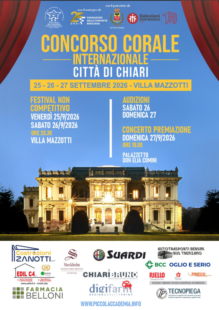 CONCORSO CORALE INTERNAZIONALE CITTÀ DI CHIARI

Dal 25 al 27 settembre 2026, Chiari ospita tre giornate dedicate alla musica corale e alla passione per il canto.

Festival non competitivo
Venerdì 25 e sabato 26 settembre
Ore 20.30
Villa Mazzotti

Le audizioni si terranno sabato 26 e domenica 27 settembre, mentre il weekend si concluderà con il concerto di premiazione:

Concerto Premiazione
Domenica 27 settembre 2026
Ore 18.00
Palazzetto Don Elia Comini - Via Palazzolo 1, Chiari (BS)

Un appuntamento internazionale per vivere insieme la magia delle voci e della musica.

Istituto Salesiano San Bernardino
Via Palazzolo 1, Chiari (BS)
327 788 4686
