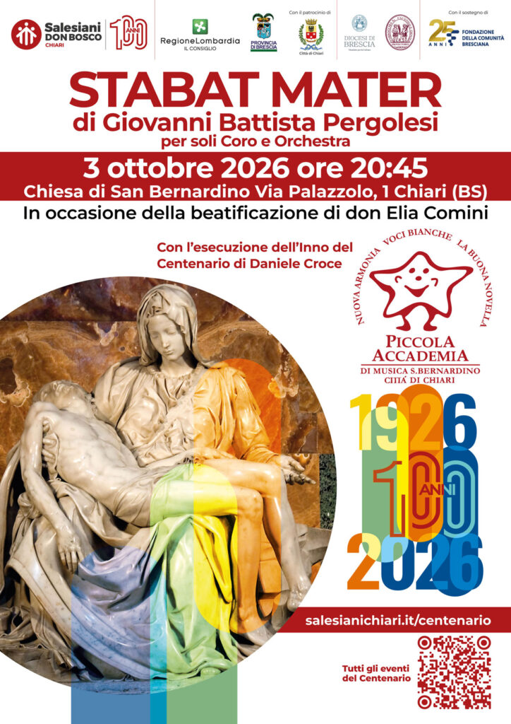 STABAT MATER
100 anni di Salesiani a Chiari!
In occasione del centenario della presenza dei Salesiani a Chiari e della beatificazione di don Elia Comini, vi invitiamo a una serata speciale di musica e spiritualità.
L’Accademia di Musica San Bernardino – Città di Chiari presenta lo Stabat Mater di Giovanni Battista Pergolesi, per soli, coro e orchestra.
Durante la serata verrà inoltre eseguito l’Inno del Centenario di Daniele Croce.
L'appuntamento è:
Sabato 3 ottobre 2026
Ore 20.45
Chiesa di San Bernardino Via Palazzolo, 1 – Chiari (BS)
Un appuntamento solenne e significativo per celebrare insieme un secolo di presenza salesiana nella nostra comunità.
🎟️ Ingresso libero
Istituto Salesiano San Bernardino
Via Palazzolo 1, Chiari (BS)
327 788 4686