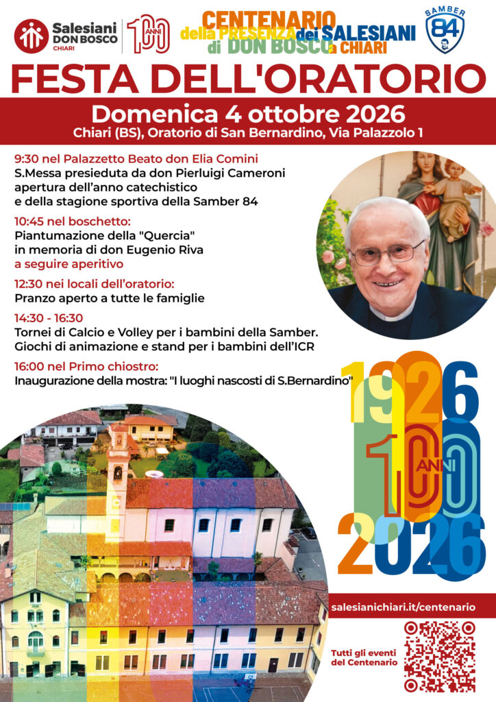 FESTA DELL'ORATORIO SAN BERNARDINO
100 anni di Salesiani a Chiari!
Domenica 04 ottobre 2026
Riparte l'anno catechistico insieme alla stagione sportiva Samber 84.
Festeggiamo la ripartenza insieme con una giornata ricca di attività e celebrazioni da non perdere:
09.30 - SANTA MESSA presieduta da don Pierluigi Cameroni
10.45 - IN MEMORIA DI DON EUGENIO RIVA piantumazione nel boschetto della