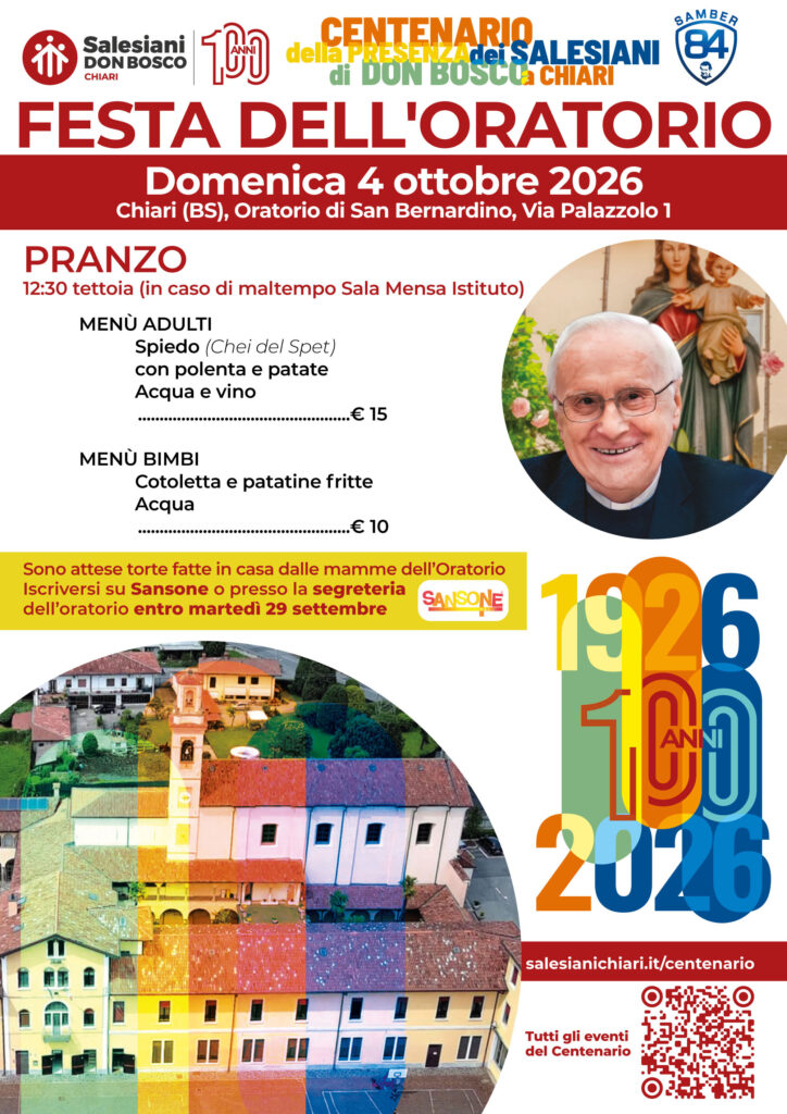FESTA DELL'ORATORIO SAN BERNARDINO
100 anni di Salesiani a Chiari!
Domenica 04 ottobre 2026
Riparte l'anno catechistico insieme alla stagione sportiva Samber 84.
Festeggiamo la ripartenza insieme con una giornata ricca di attività e celebrazioni da non perdere:
09.30 - SANTA MESSA presieduta da don Pierluigi Cameroni
10.45 - IN MEMORIA DI DON EUGENIO RIVA piantumazione nel boschetto della